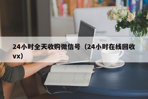 24小时全天收购微信号（24小时在线回收vx）