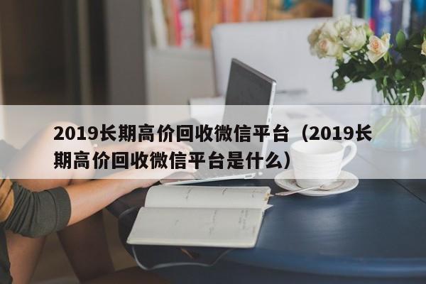 2019长期高价回收微信平台（2019长期高价回收微信平台是什么）