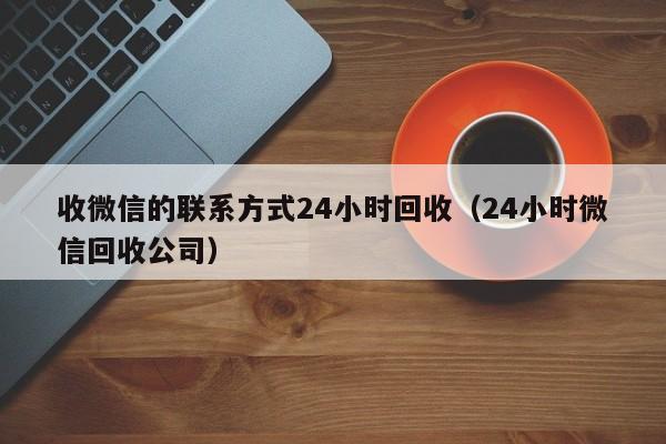 收微信的联系方式24小时回收（24小时微信回收公司）