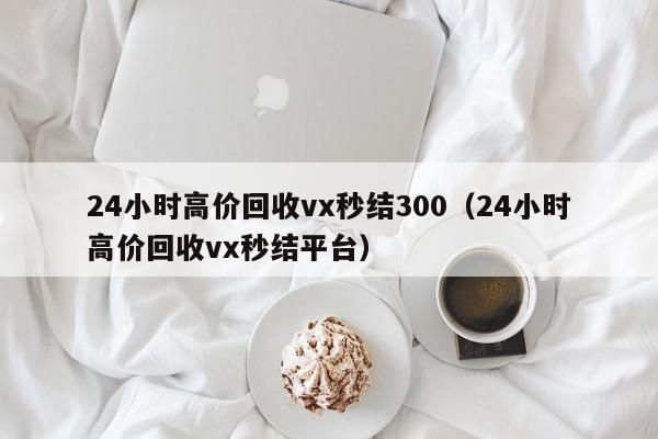 24小时高价回收vx秒结300（24小时高价回收vx秒结平台）