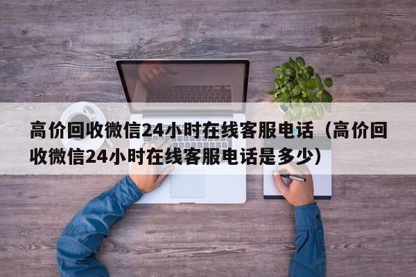 高价回收微信24小时在线客服电话（高价回收微信24小时在线客服电话是多少）