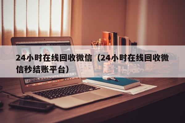 24小时在线回收微信（24小时在线回收微信秒结账平台）