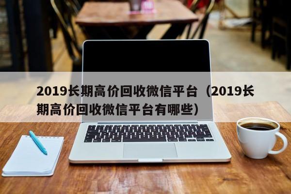 2019长期高价回收微信平台（2019长期高价回收微信平台有哪些）