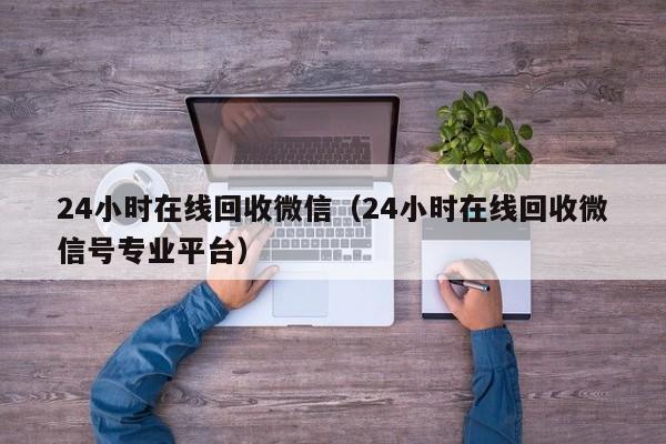 24小时在线回收微信（24小时在线回收微信号专业平台）