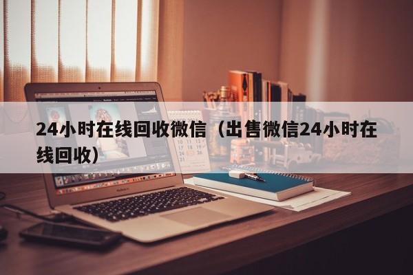 24小时在线回收微信（出售微信24小时在线回收）