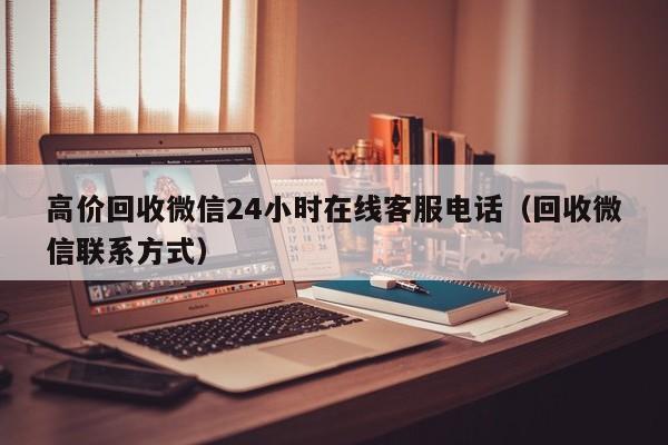 高价回收微信24小时在线客服电话（回收微信联系方式）