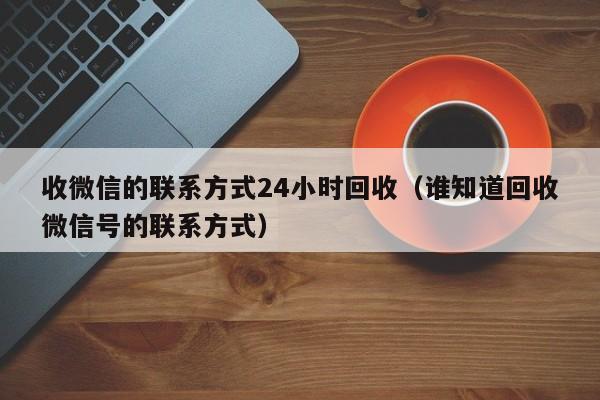 收微信的联系方式24小时回收（谁知道回收微信号的联系方式）