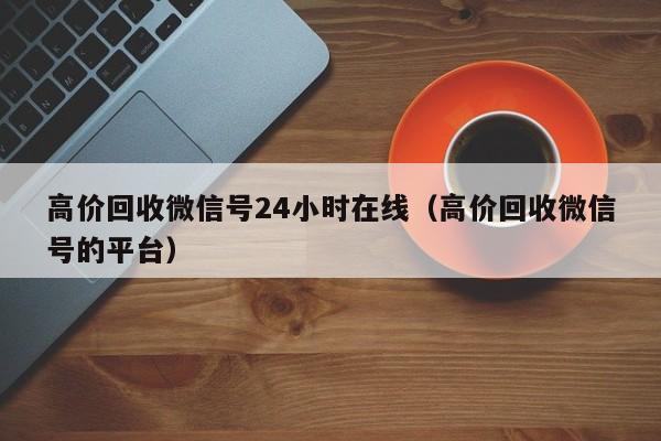 高价回收微信号24小时在线（高价回收微信号的平台）