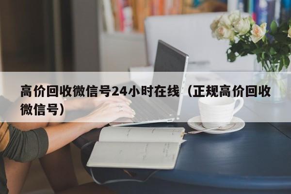 高价回收微信号24小时在线（正规高价回收微信号）