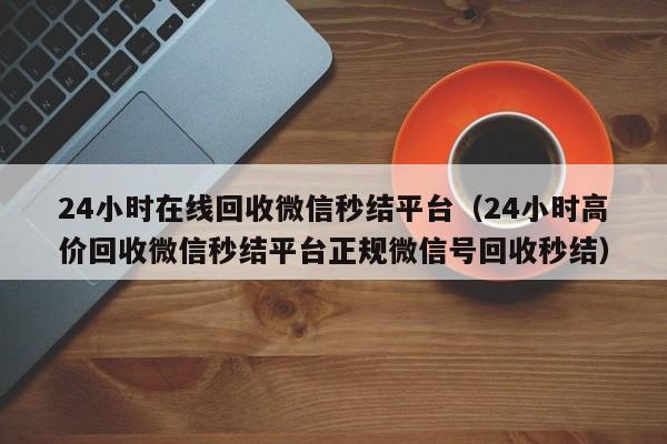 24小时在线回收微信秒结平台（24小时高价回收微信秒结平台正规微信号回收秒结）