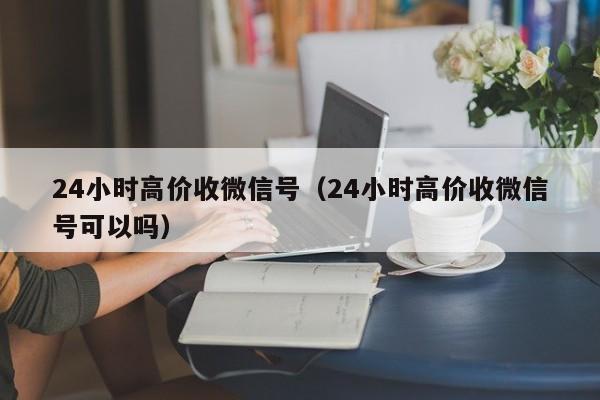 24小时高价收微信号（24小时高价收微信号可以吗）