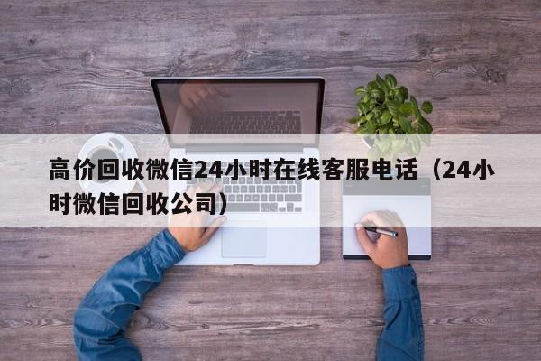 高价回收微信24小时在线客服电话（24小时微信回收公司）