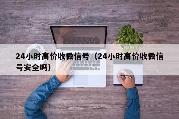 24小时高价收微信号（24小时高价收微信号安全吗）