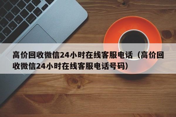 高价回收微信24小时在线客服电话（高价回收微信24小时在线客服电话号码）