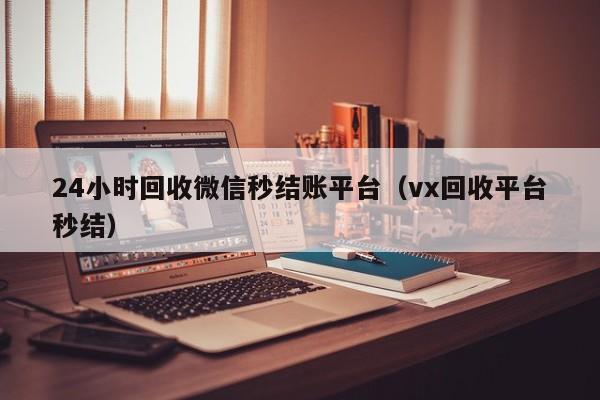 24小时回收微信秒结账平台（vx回收平台秒结）