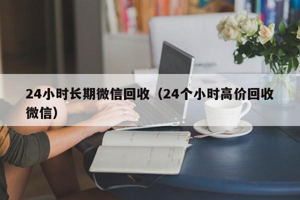 24小时长期微信回收（24个小时高价回收微信）