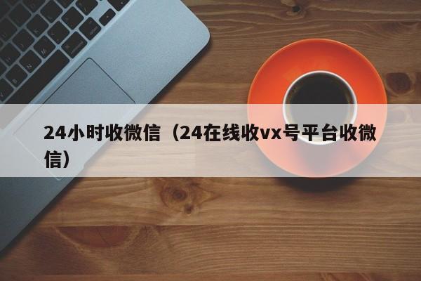 24小时收微信（24在线收vx号平台收微信）